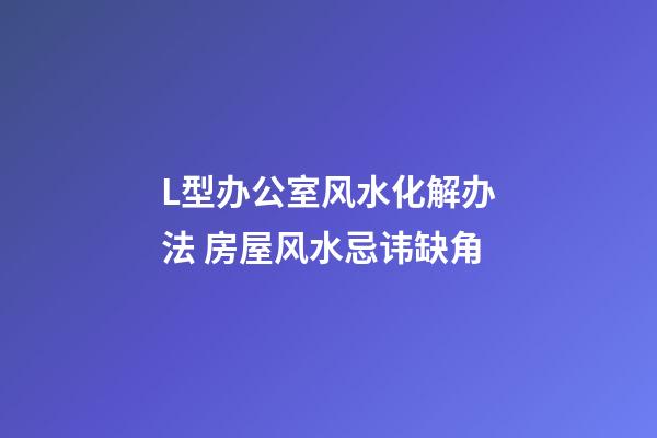 L型办公室风水化解办法 房屋风水忌讳缺角